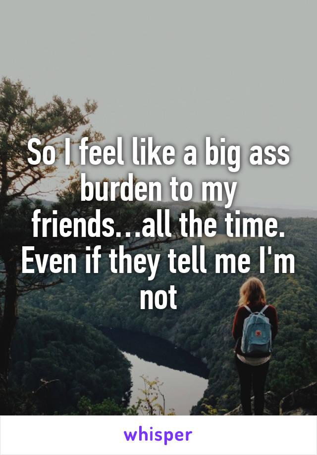 So I feel like a big ass burden to my friends…all the time. Even if they tell me I'm not