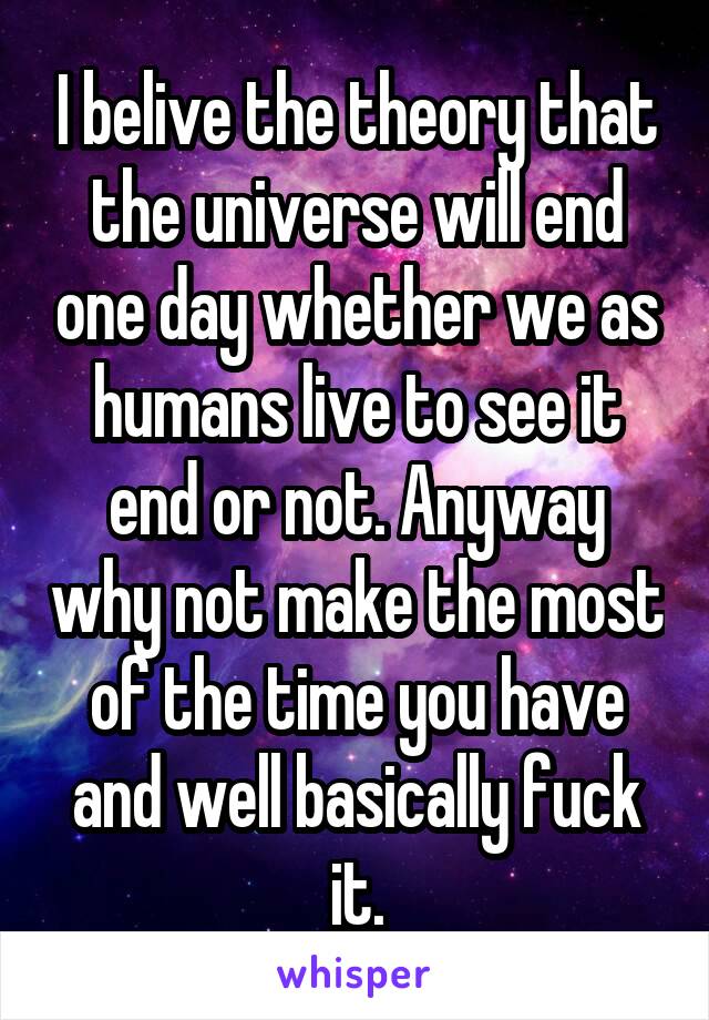 I belive the theory that the universe will end one day whether we as humans live to see it end or not. Anyway why not make the most of the time you have and well basically fuck it.