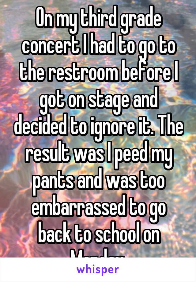 On my third grade concert I had to go to the restroom before I got on stage and decided to ignore it. The result was I peed my pants and was too embarrassed to go back to school on Monday 