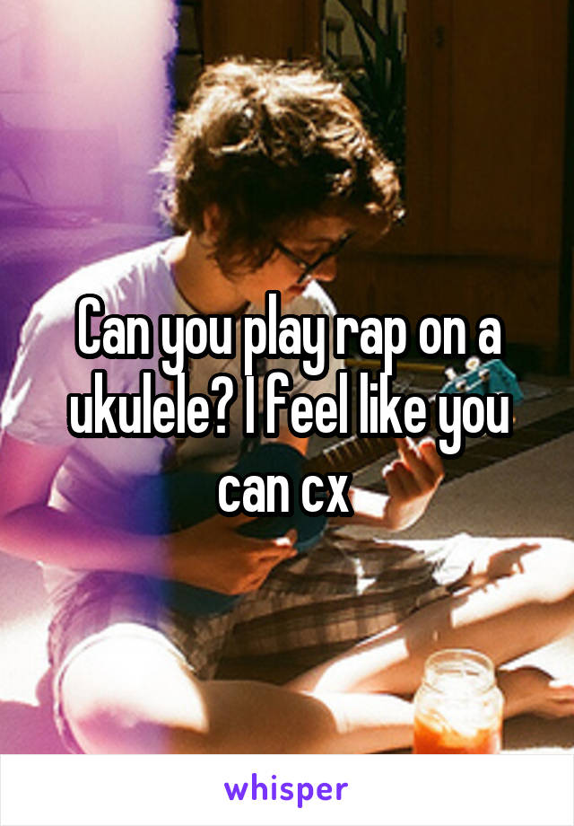 Can you play rap on a ukulele? I feel like you can cx 