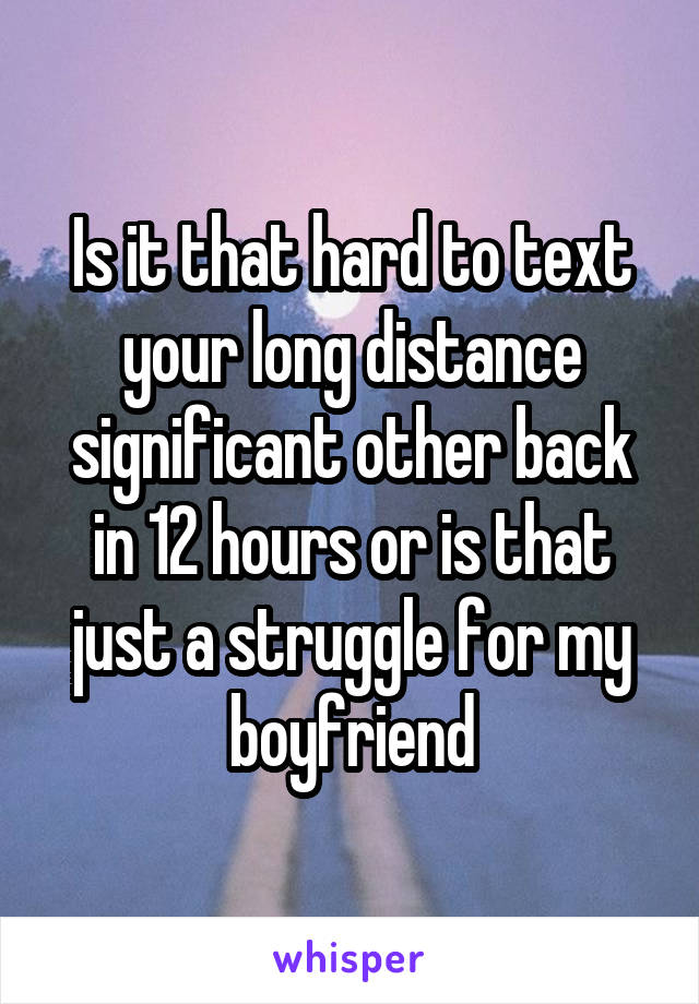 Is it that hard to text your long distance significant other back in 12 hours or is that just a struggle for my boyfriend