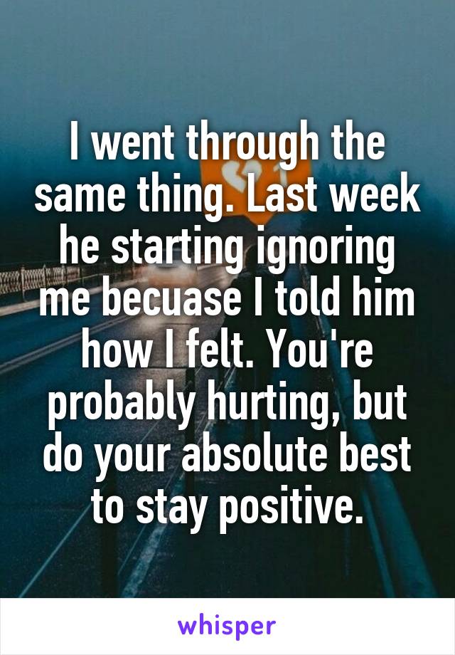 I went through the same thing. Last week he starting ignoring me becuase I told him how I felt. You're probably hurting, but do your absolute best to stay positive.