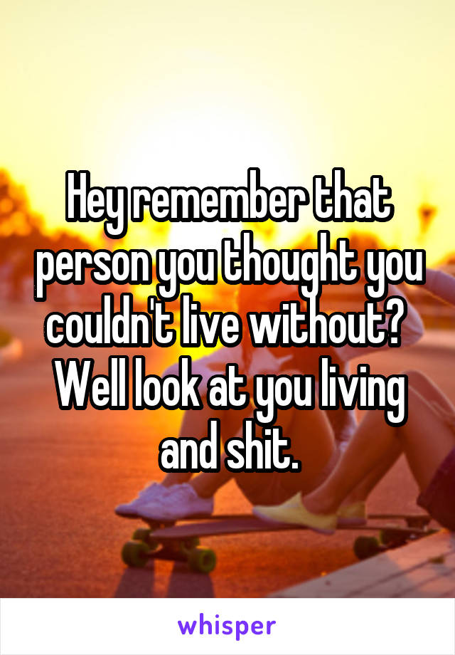 Hey remember that person you thought you couldn't live without? 
Well look at you living and shit.