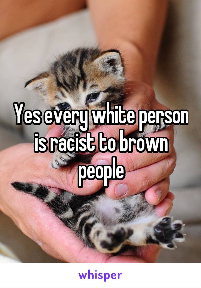 Yes every white person is racist to brown people