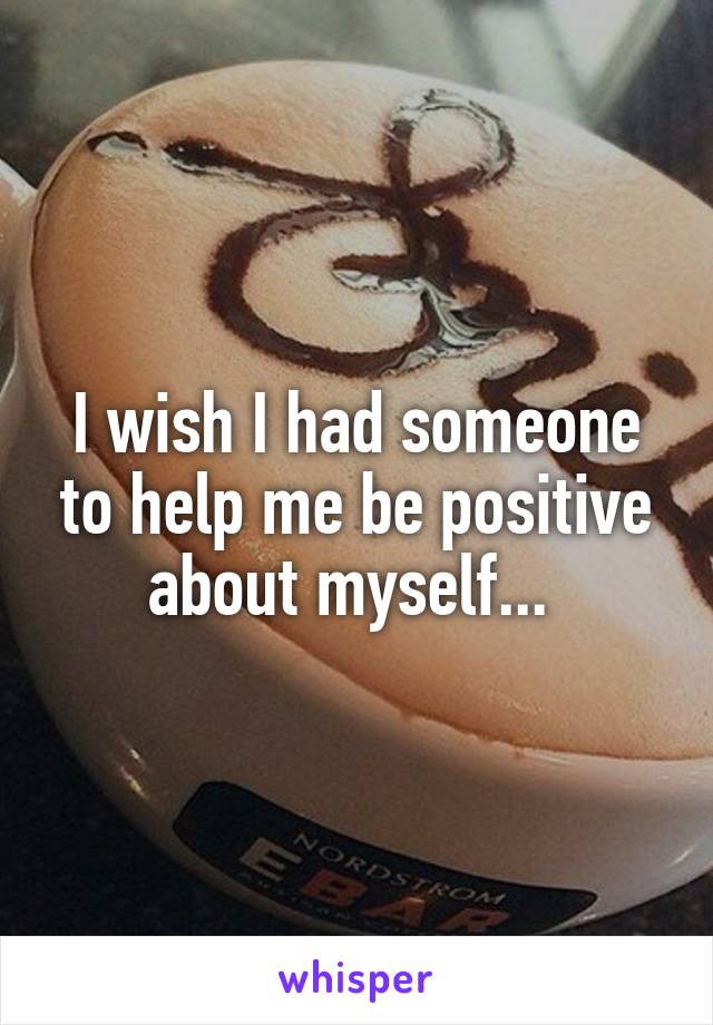 I wish I had someone to help me be positive about myself... 
