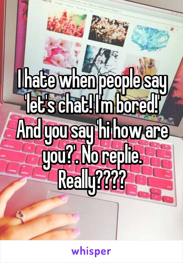 I hate when people say 'let's chat! I'm bored!' And you say 'hi how are you?'. No replie. Really????