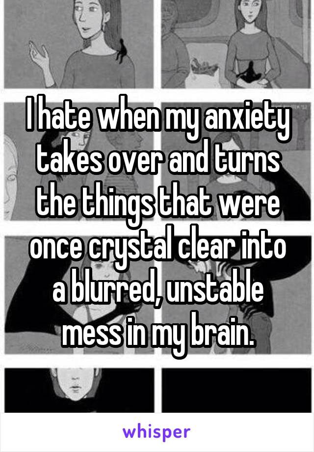 I hate when my anxiety takes over and turns the things that were once crystal clear into a blurred, unstable mess in my brain.