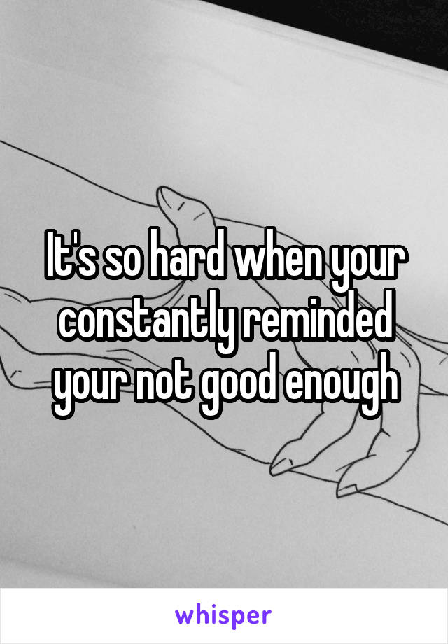 It's so hard when your constantly reminded your not good enough