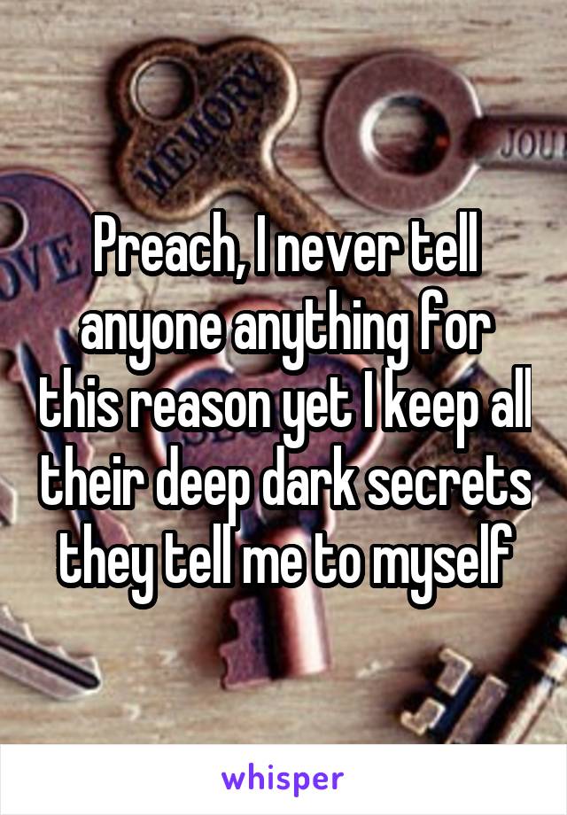 Preach, I never tell anyone anything for this reason yet I keep all their deep dark secrets they tell me to myself