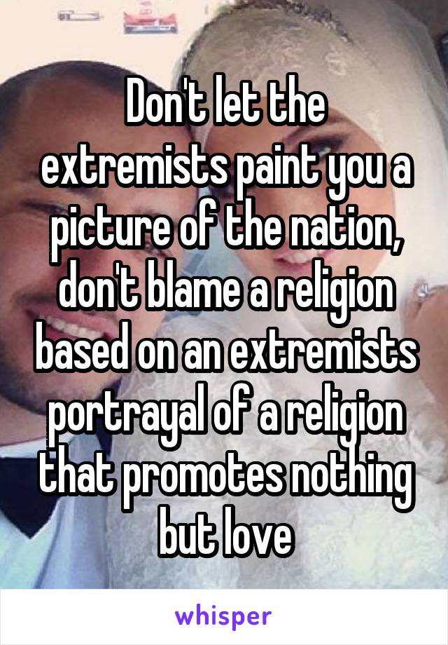 Don't let the extremists paint you a picture of the nation, don't blame a religion based on an extremists portrayal of a religion that promotes nothing but love