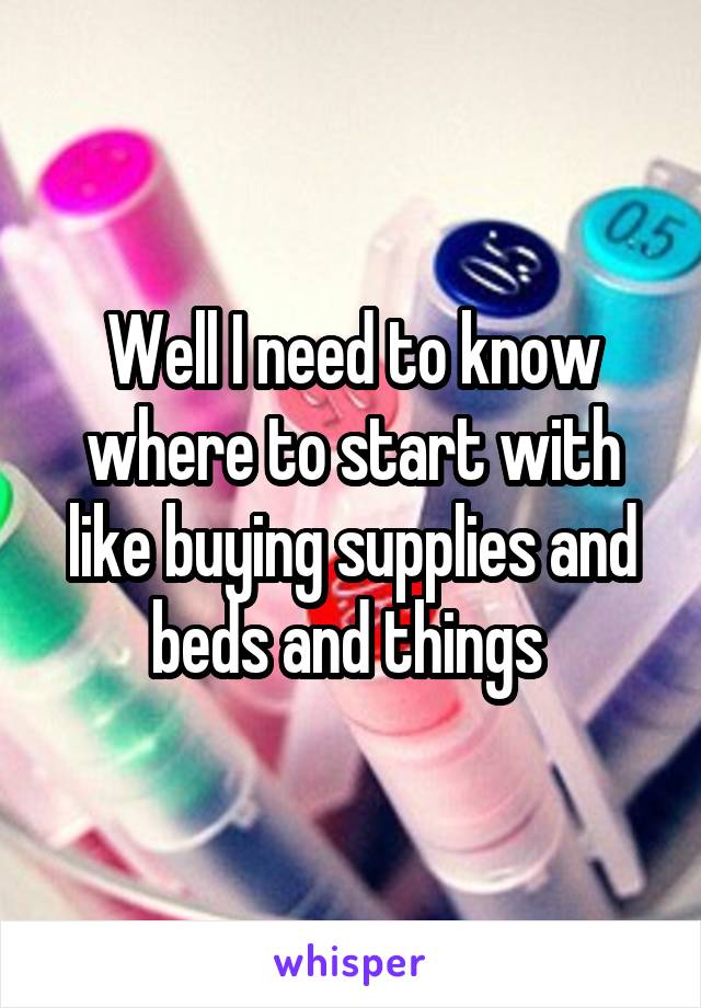 Well I need to know where to start with like buying supplies and beds and things 
