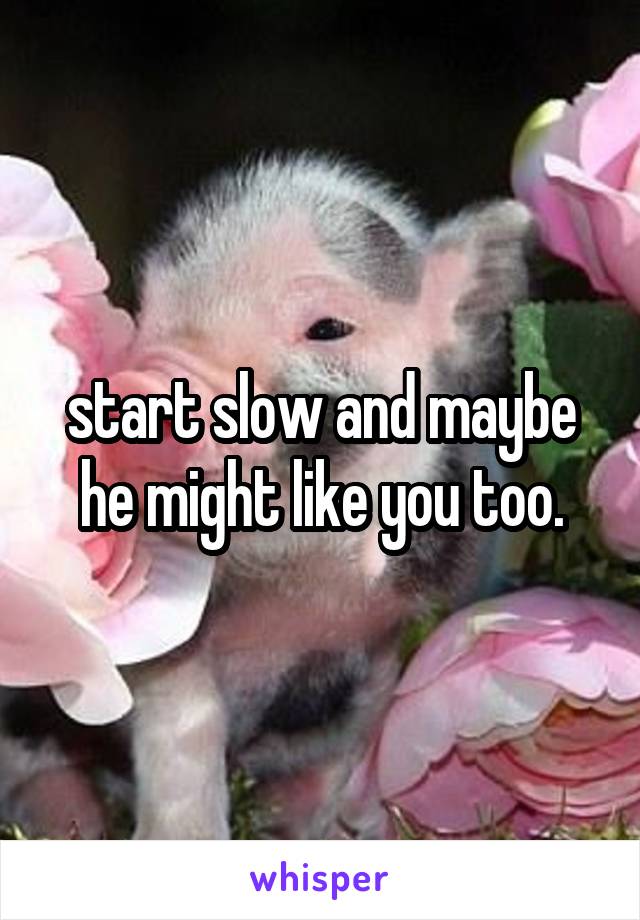 start slow and maybe he might like you too.