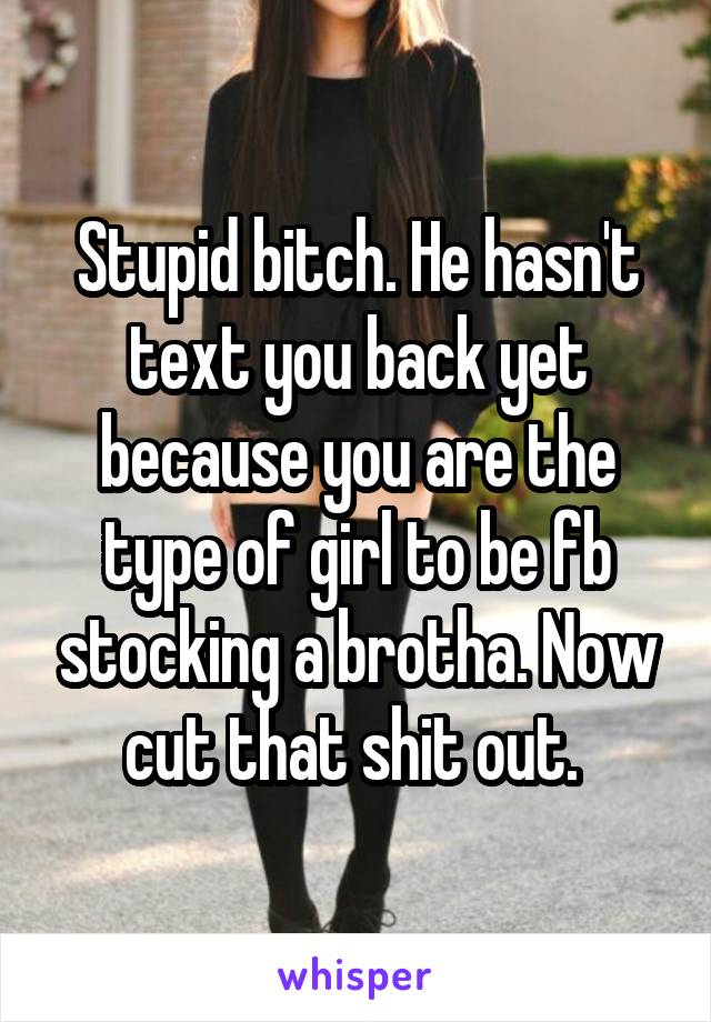 Stupid bitch. He hasn't text you back yet because you are the type of girl to be fb stocking a brotha. Now cut that shit out. 