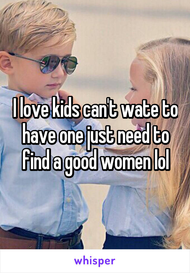 I love kids can't wate to have one just need to find a good women lol