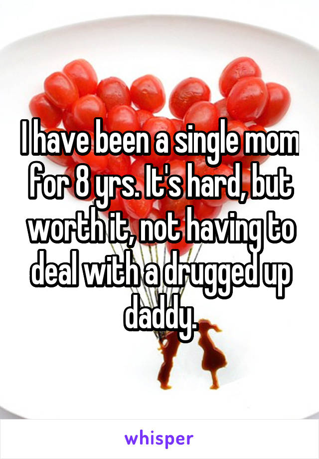 I have been a single mom for 8 yrs. It's hard, but worth it, not having to deal with a drugged up daddy.