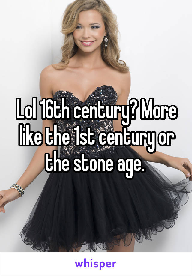 Lol 16th century? More like the 1st century or the stone age. 