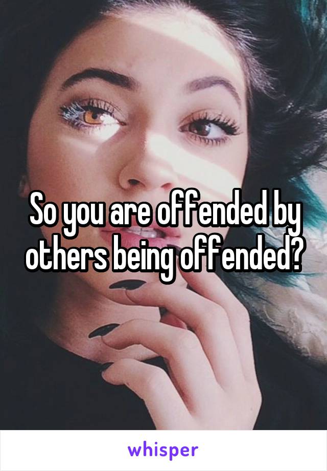 So you are offended by others being offended?
