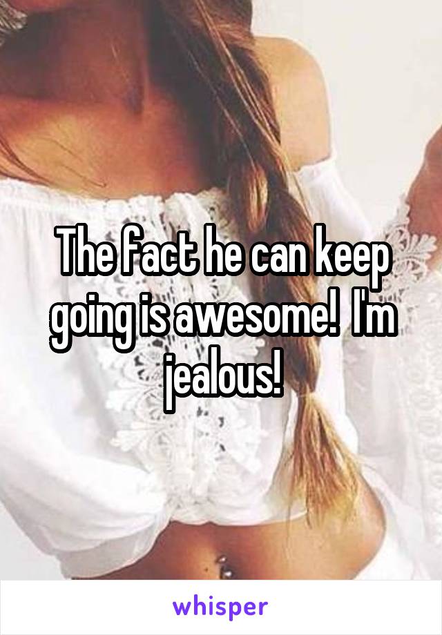 The fact he can keep going is awesome!  I'm jealous!