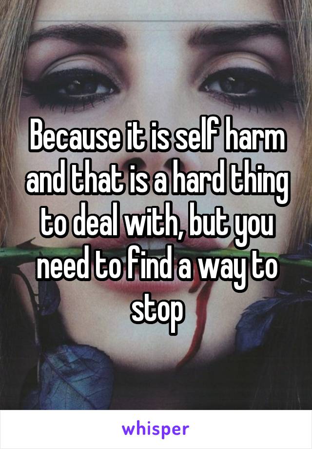 Because it is self harm and that is a hard thing to deal with, but you need to find a way to stop