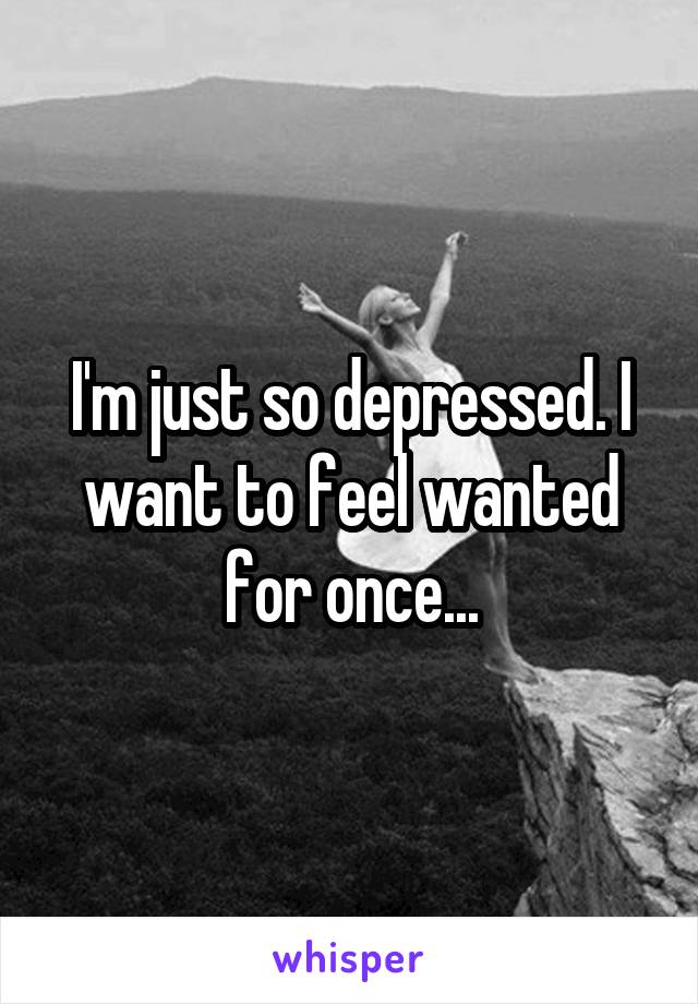 I'm just so depressed. I want to feel wanted for once...
