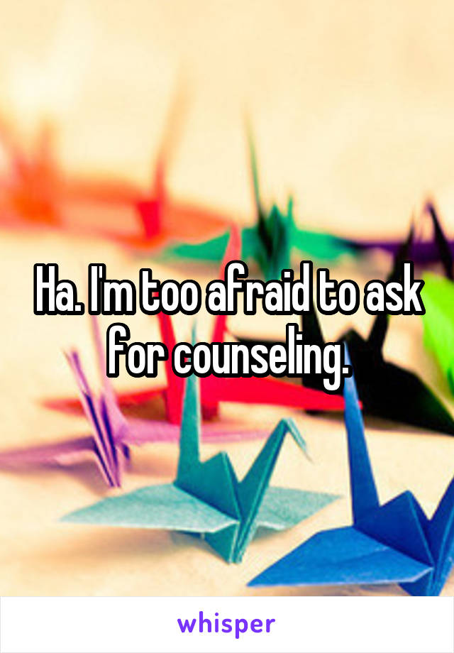 Ha. I'm too afraid to ask for counseling.
