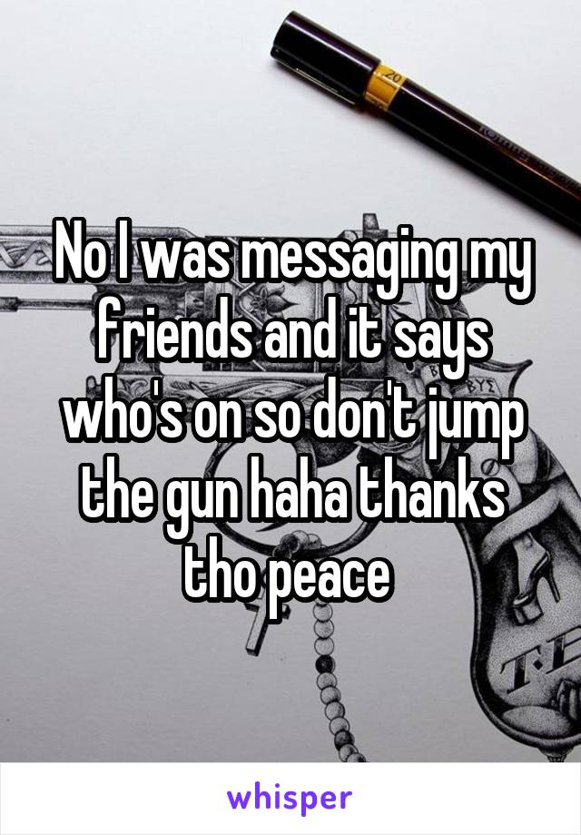 No I was messaging my friends and it says who's on so don't jump the gun haha thanks tho peace 