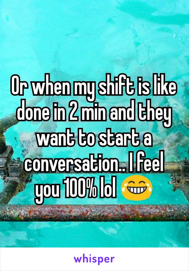Or when my shift is like done in 2 min and they want to start a conversation.. I feel you 100% lol 😂