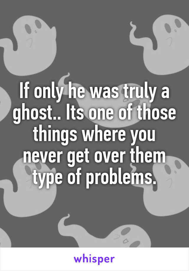 If only he was truly a ghost.. Its one of those things where you never get over them type of problems.