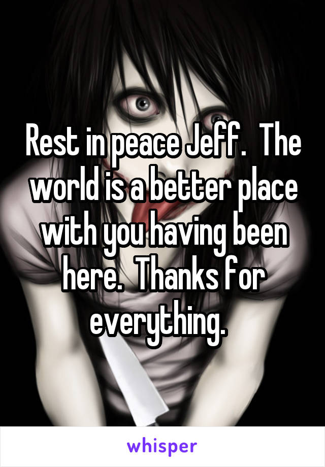 Rest in peace Jeff.  The world is a better place with you having been here.  Thanks for everything.  