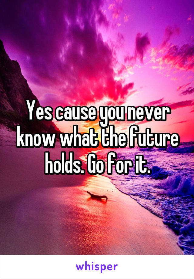 Yes cause you never know what the future holds. Go for it.