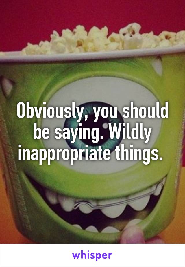 Obviously, you should be saying. Wildly inappropriate things. 