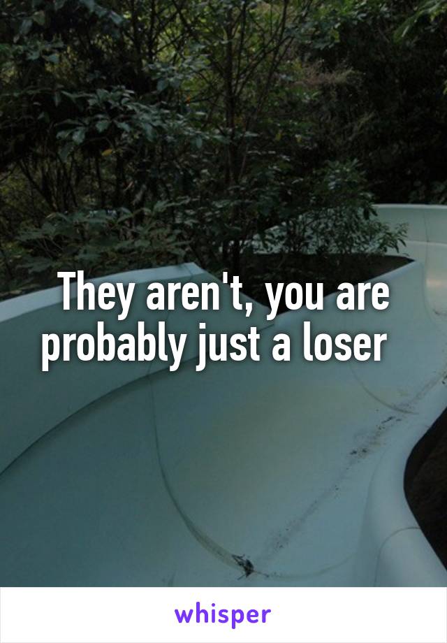 They aren't, you are probably just a loser  