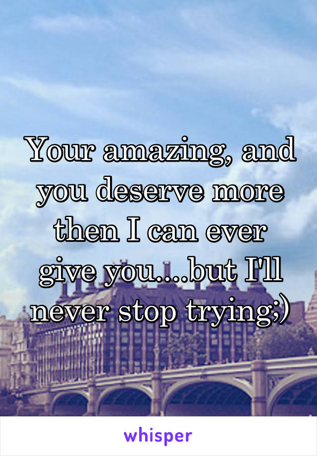 Your amazing, and you deserve more then I can ever give you....but I'll never stop trying;)