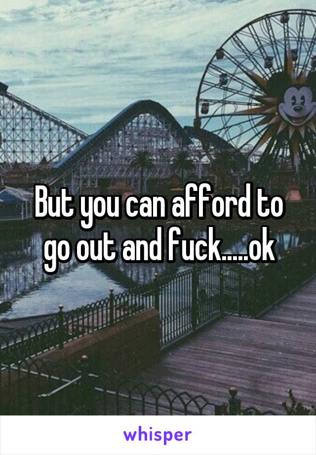 But you can afford to go out and fuck.....ok