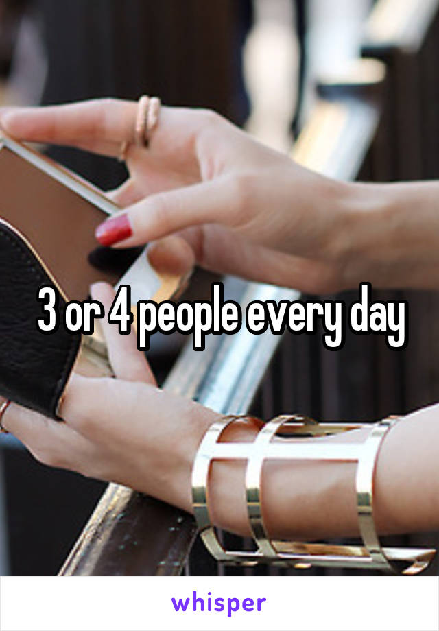 3 or 4 people every day