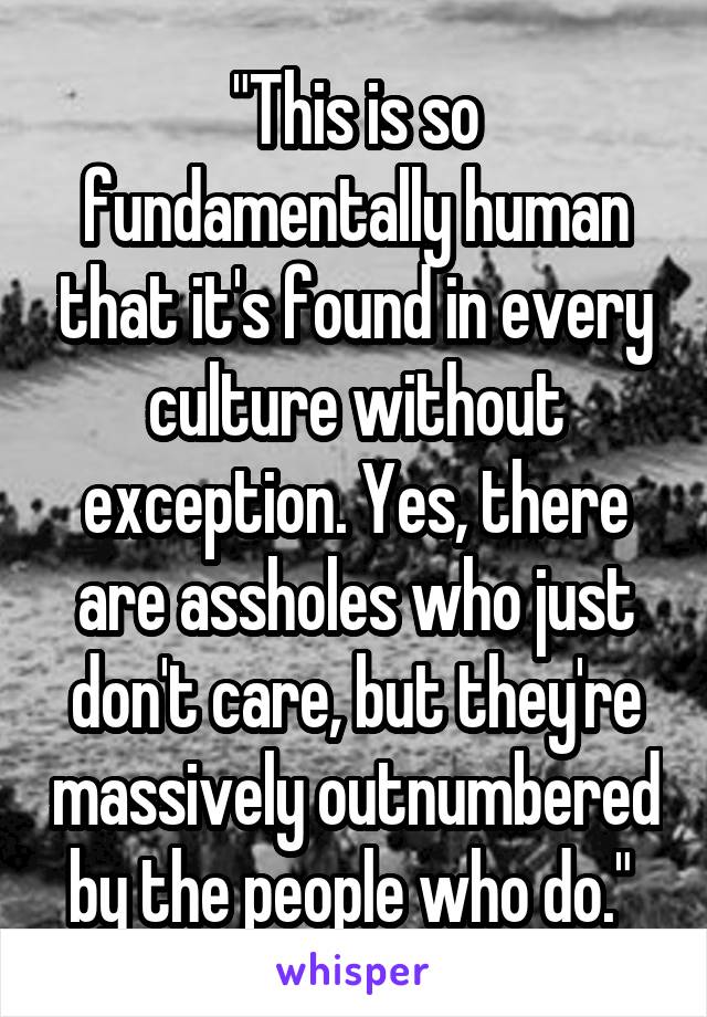 "This is so fundamentally human that it's found in every culture without exception. Yes, there are assholes who just don't care, but they're massively outnumbered by the people who do." 