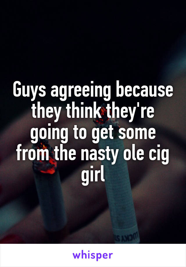 Guys agreeing because they think they're going to get some from the nasty ole cig girl