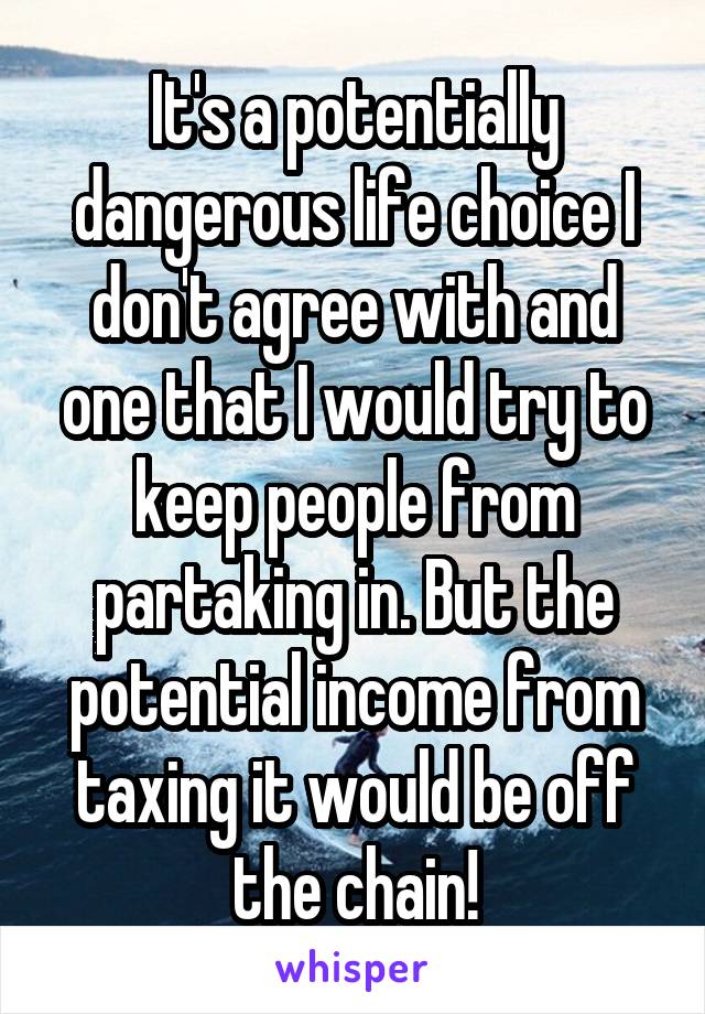 It's a potentially dangerous life choice I don't agree with and one that I would try to keep people from partaking in. But the potential income from taxing it would be off the chain!
