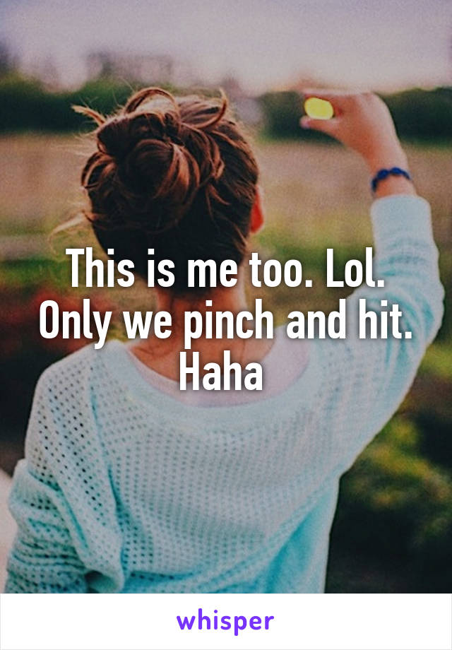 This is me too. Lol. Only we pinch and hit. Haha 