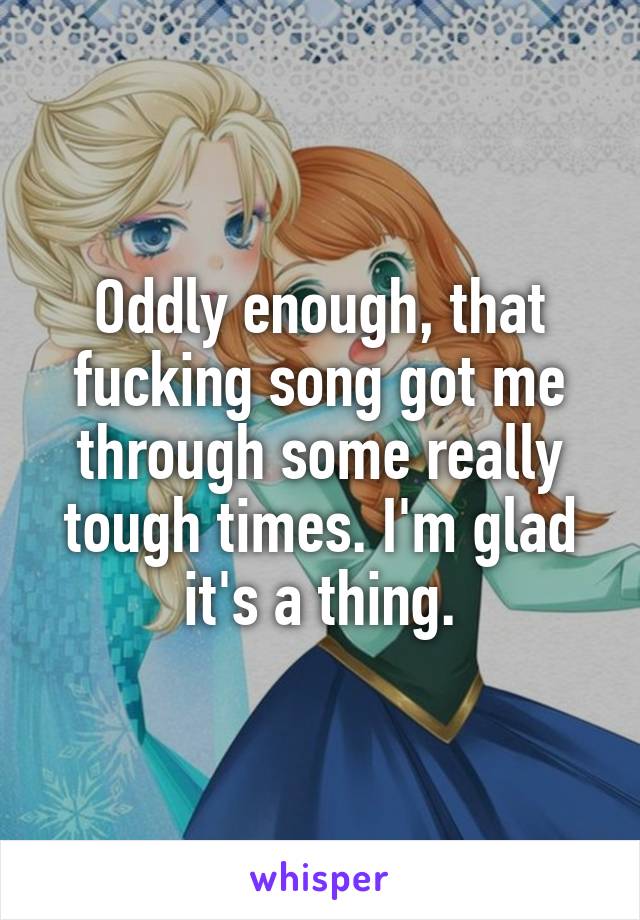 Oddly enough, that fucking song got me through some really tough times. I'm glad it's a thing.