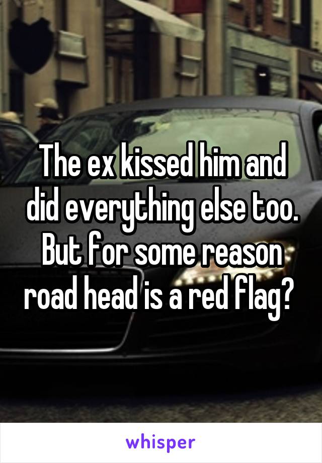 The ex kissed him and did everything else too. But for some reason road head is a red flag? 