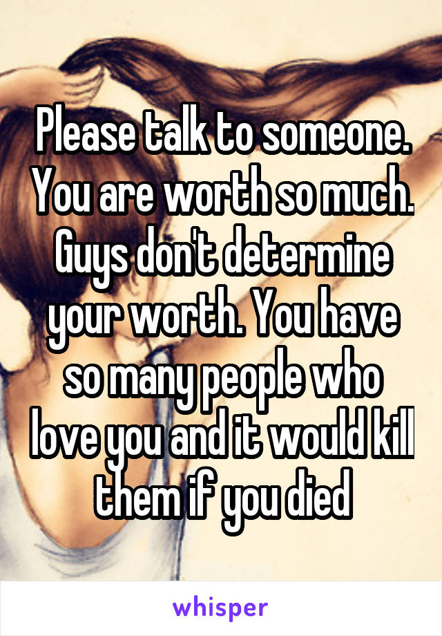 Please talk to someone. You are worth so much. Guys don't determine your worth. You have so many people who love you and it would kill them if you died