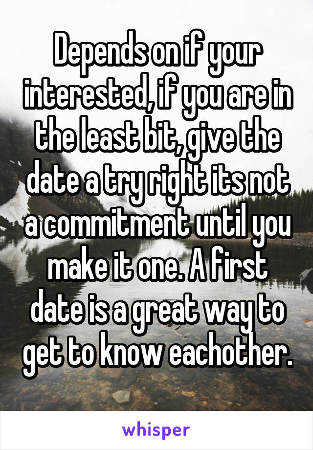 Depends on if your interested, if you are in the least bit, give the date a try right its not a commitment until you make it one. A first date is a great way to get to know eachother. 