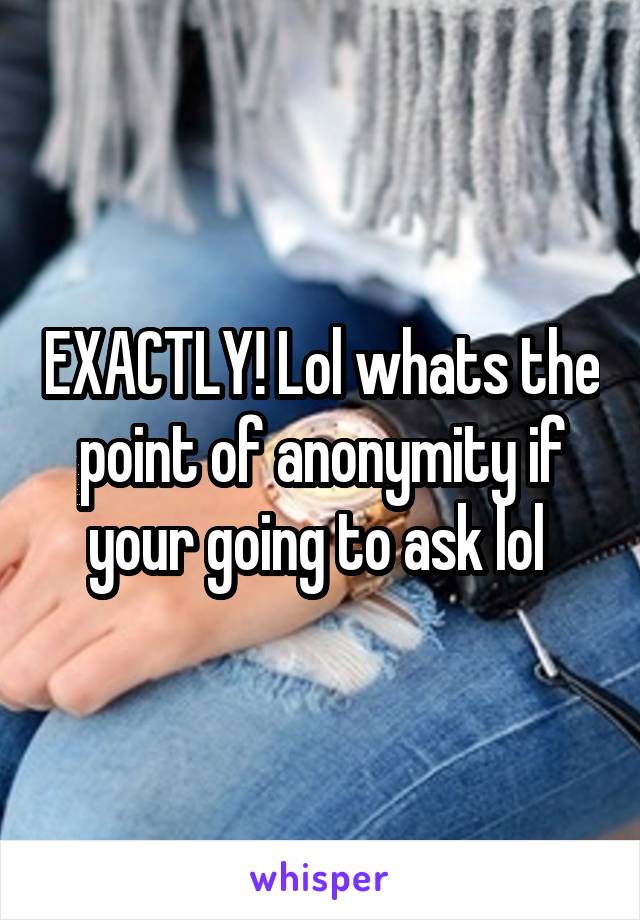 EXACTLY! Lol whats the point of anonymity if your going to ask lol 
