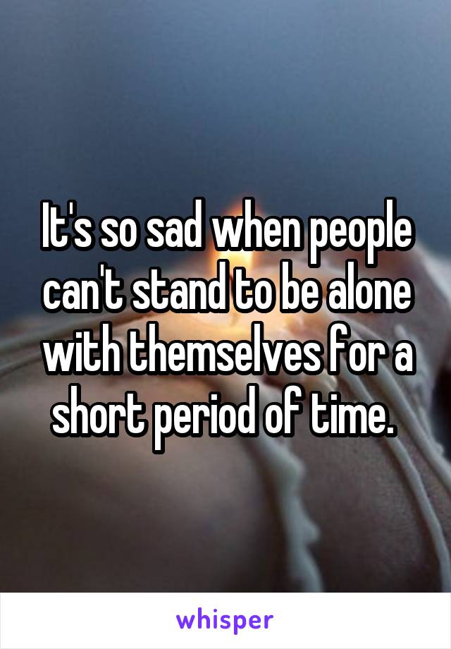 It's so sad when people can't stand to be alone with themselves for a short period of time. 