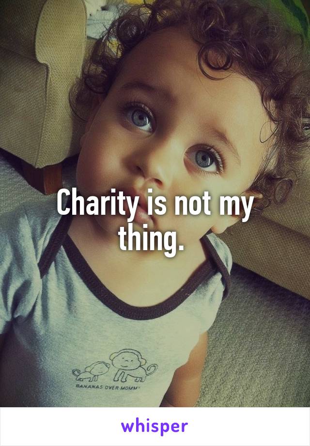 Charity is not my thing. 