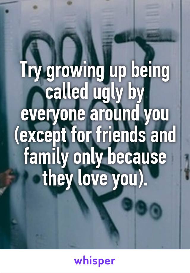 Try growing up being called ugly by everyone around you (except for friends and family only because they love you).
