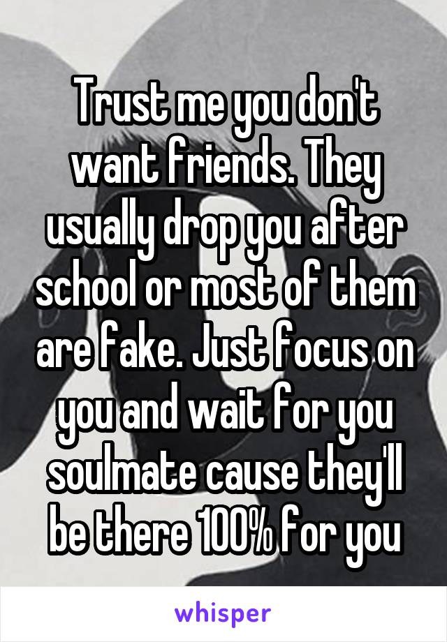 Trust me you don't want friends. They usually drop you after school or most of them are fake. Just focus on you and wait for you soulmate cause they'll be there 100% for you