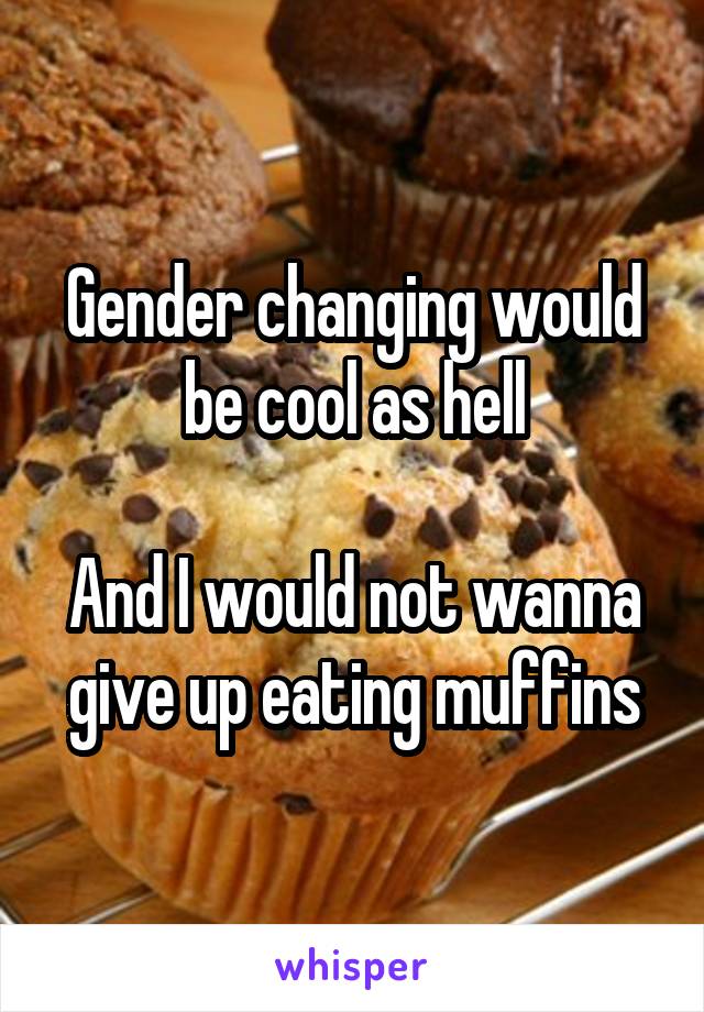 Gender changing would be cool as hell

And I would not wanna give up eating muffins