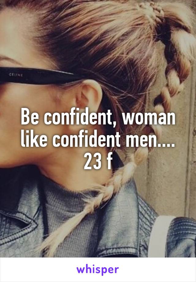 Be confident, woman like confident men.... 23 f
